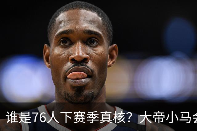 谁是76人下赛季真核?大帝小马会谦让老詹吗?
