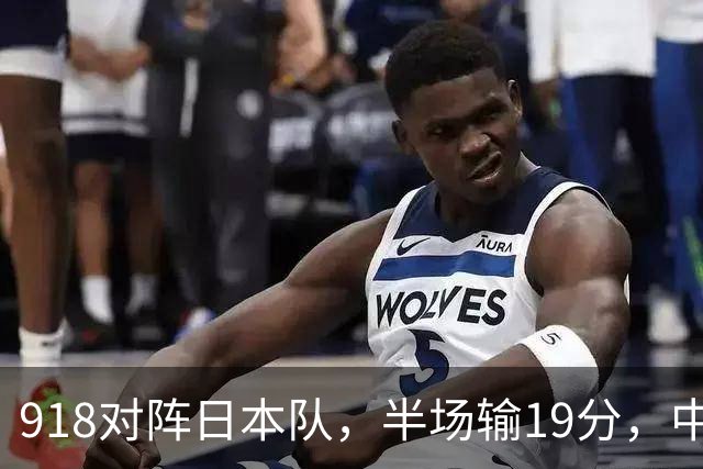 918对阵日本队,半场输19分,中国男篮危险,3人低迷,2短板拉胯